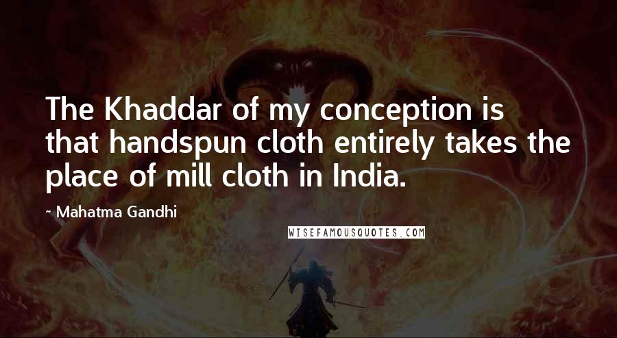 Mahatma Gandhi Quotes: The Khaddar of my conception is that handspun cloth entirely takes the place of mill cloth in India.