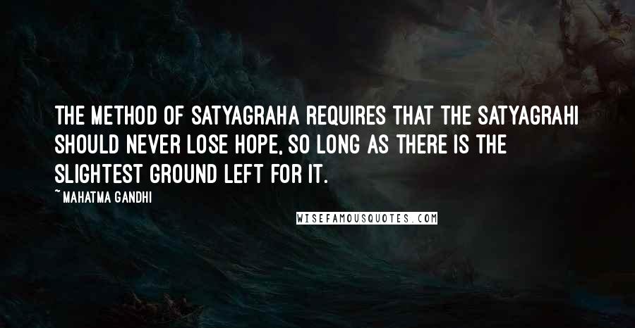 Mahatma Gandhi Quotes: The method of satyagraha requires that the satyagrahi should never lose hope, so long as there is the slightest ground left for it.