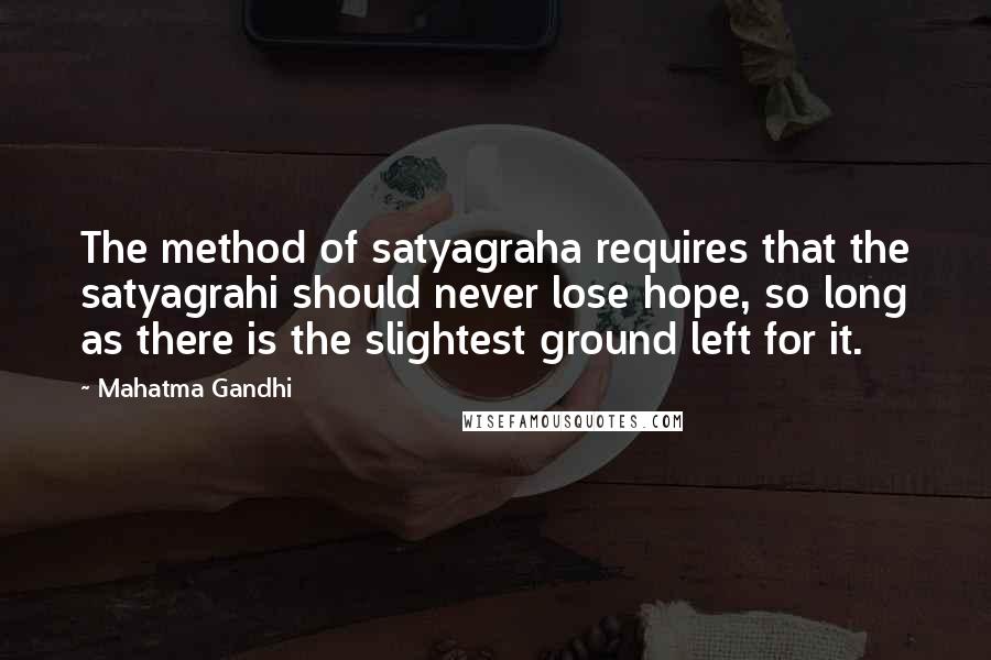 Mahatma Gandhi Quotes: The method of satyagraha requires that the satyagrahi should never lose hope, so long as there is the slightest ground left for it.