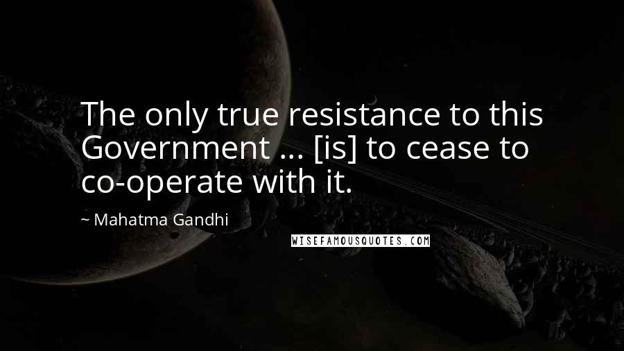 Mahatma Gandhi Quotes: The only true resistance to this Government ... [is] to cease to co-operate with it.