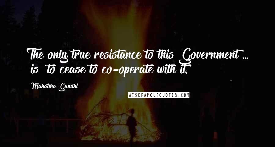 Mahatma Gandhi Quotes: The only true resistance to this Government ... [is] to cease to co-operate with it.