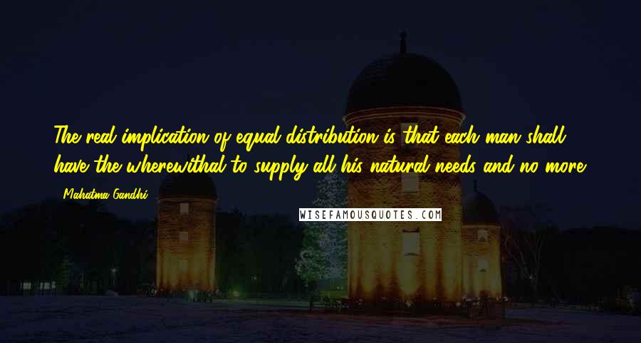 Mahatma Gandhi Quotes: The real implication of equal distribution is that each man shall have the wherewithal to supply all his natural needs and no more.