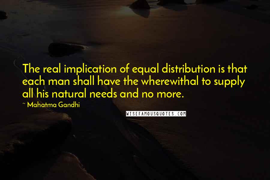 Mahatma Gandhi Quotes: The real implication of equal distribution is that each man shall have the wherewithal to supply all his natural needs and no more.