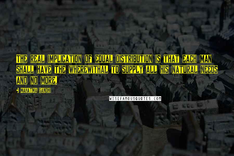Mahatma Gandhi Quotes: The real implication of equal distribution is that each man shall have the wherewithal to supply all his natural needs and no more.