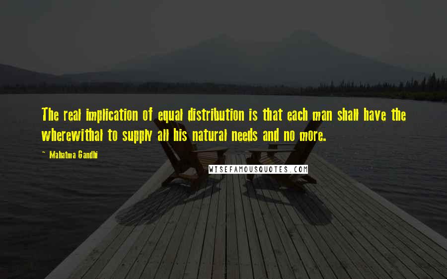 Mahatma Gandhi Quotes: The real implication of equal distribution is that each man shall have the wherewithal to supply all his natural needs and no more.