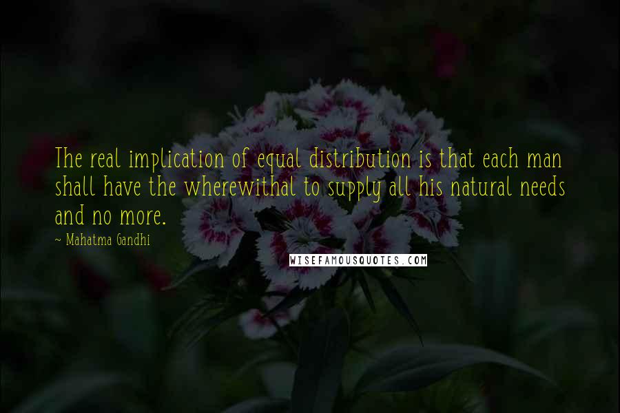 Mahatma Gandhi Quotes: The real implication of equal distribution is that each man shall have the wherewithal to supply all his natural needs and no more.