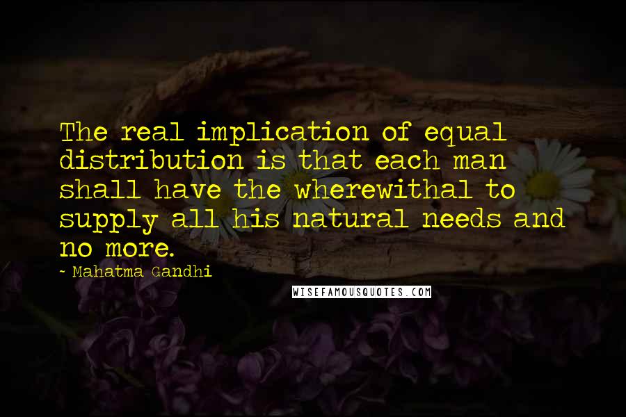 Mahatma Gandhi Quotes: The real implication of equal distribution is that each man shall have the wherewithal to supply all his natural needs and no more.