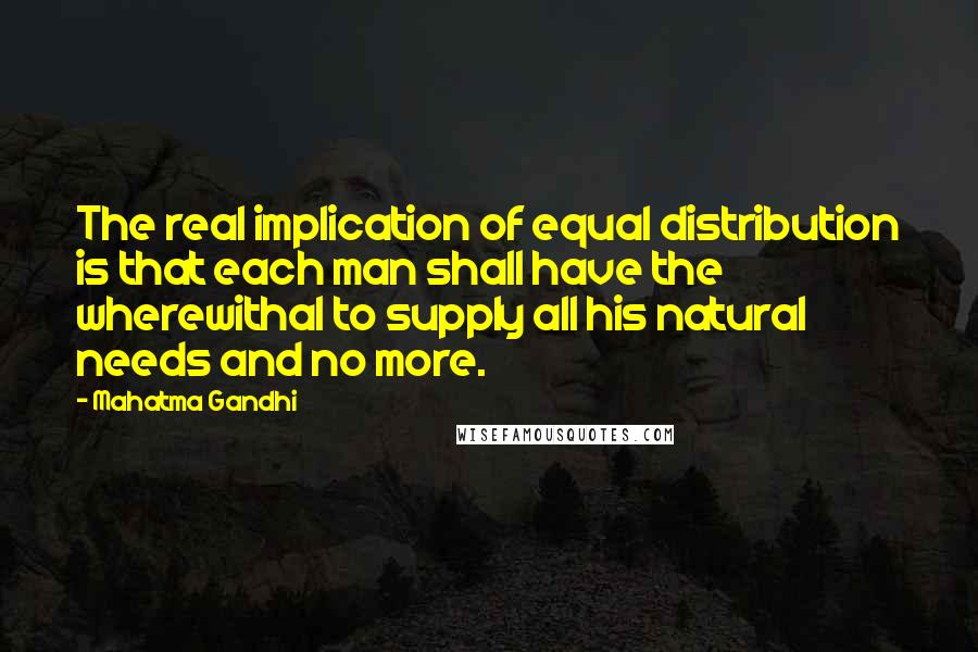 Mahatma Gandhi Quotes: The real implication of equal distribution is that each man shall have the wherewithal to supply all his natural needs and no more.