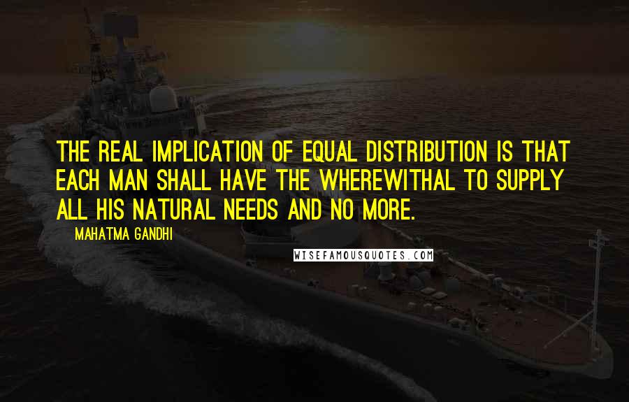 Mahatma Gandhi Quotes: The real implication of equal distribution is that each man shall have the wherewithal to supply all his natural needs and no more.