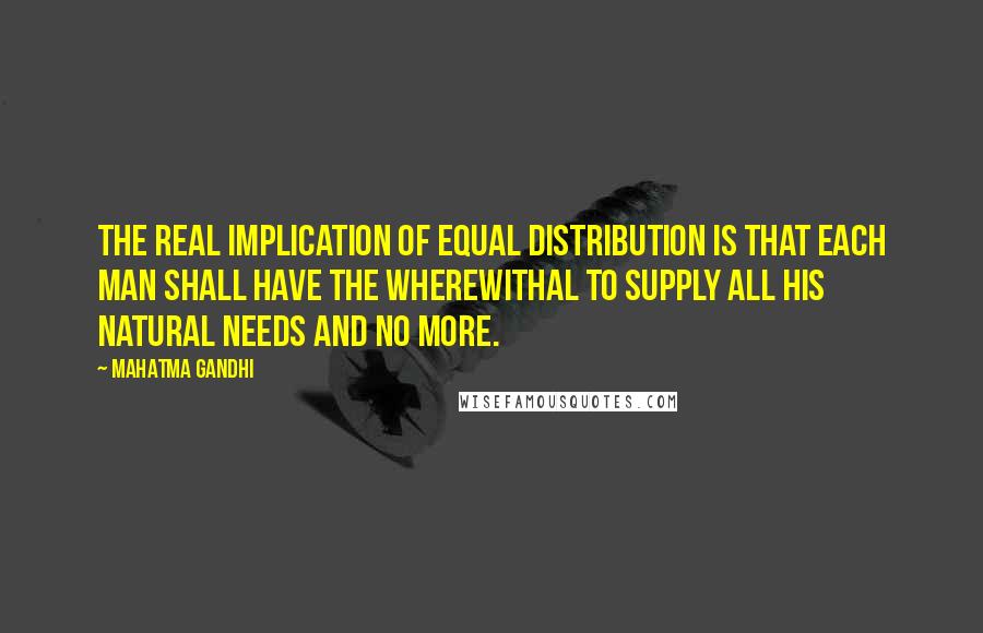 Mahatma Gandhi Quotes: The real implication of equal distribution is that each man shall have the wherewithal to supply all his natural needs and no more.