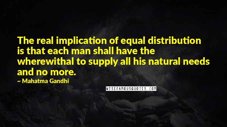 Mahatma Gandhi Quotes: The real implication of equal distribution is that each man shall have the wherewithal to supply all his natural needs and no more.