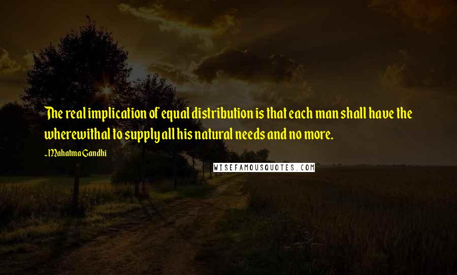 Mahatma Gandhi Quotes: The real implication of equal distribution is that each man shall have the wherewithal to supply all his natural needs and no more.