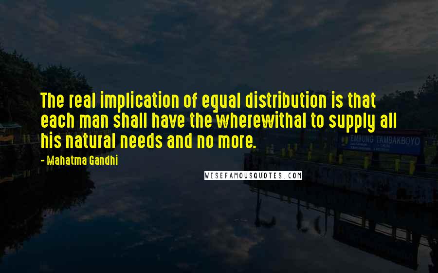 Mahatma Gandhi Quotes: The real implication of equal distribution is that each man shall have the wherewithal to supply all his natural needs and no more.