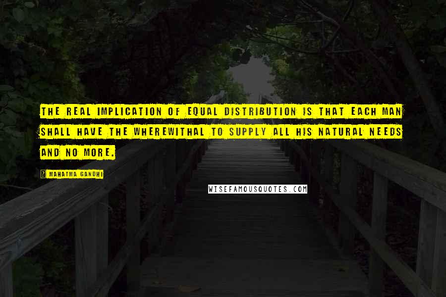 Mahatma Gandhi Quotes: The real implication of equal distribution is that each man shall have the wherewithal to supply all his natural needs and no more.