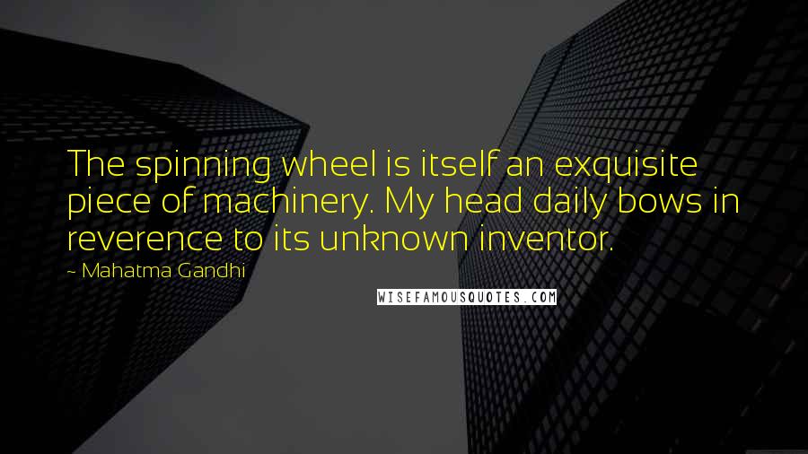 Mahatma Gandhi Quotes: The spinning wheel is itself an exquisite piece of machinery. My head daily bows in reverence to its unknown inventor.