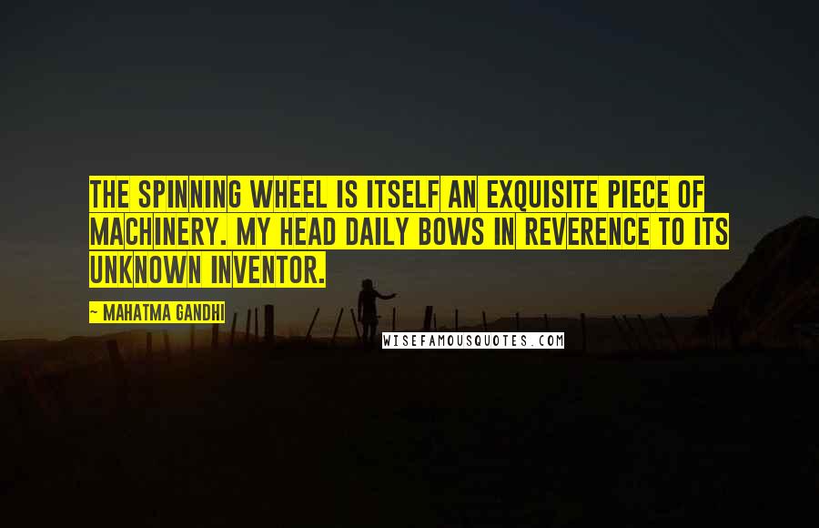 Mahatma Gandhi Quotes: The spinning wheel is itself an exquisite piece of machinery. My head daily bows in reverence to its unknown inventor.
