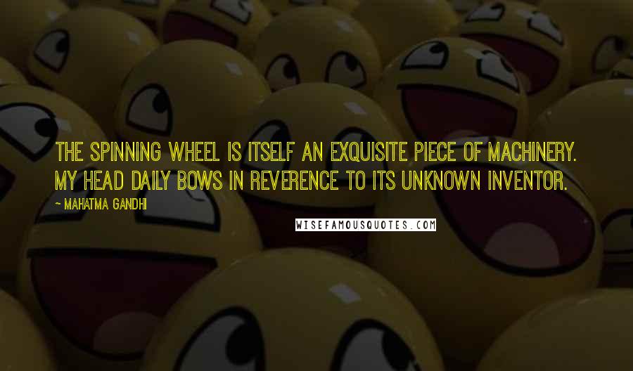 Mahatma Gandhi Quotes: The spinning wheel is itself an exquisite piece of machinery. My head daily bows in reverence to its unknown inventor.