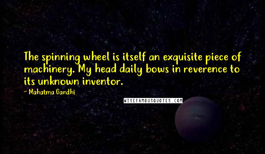 Mahatma Gandhi Quotes: The spinning wheel is itself an exquisite piece of machinery. My head daily bows in reverence to its unknown inventor.