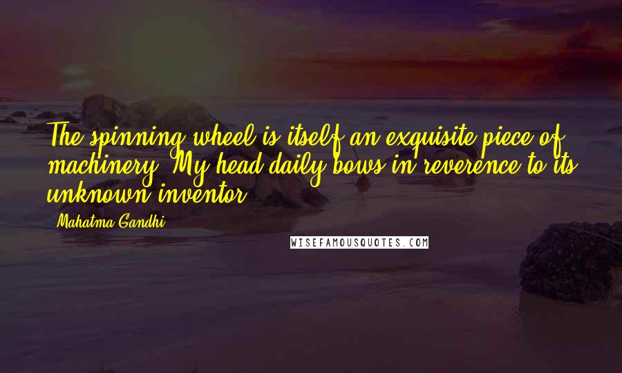 Mahatma Gandhi Quotes: The spinning wheel is itself an exquisite piece of machinery. My head daily bows in reverence to its unknown inventor.