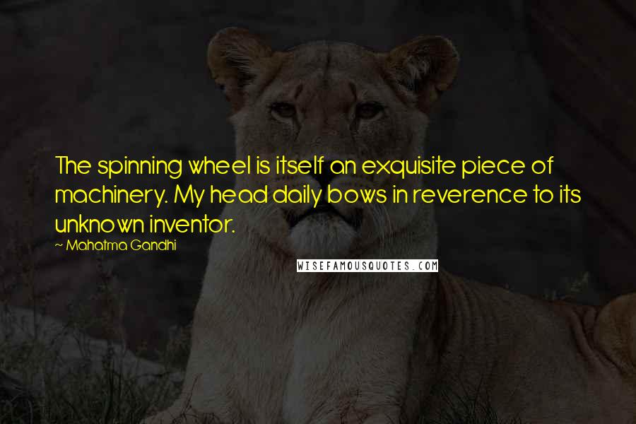 Mahatma Gandhi Quotes: The spinning wheel is itself an exquisite piece of machinery. My head daily bows in reverence to its unknown inventor.