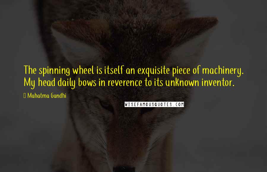 Mahatma Gandhi Quotes: The spinning wheel is itself an exquisite piece of machinery. My head daily bows in reverence to its unknown inventor.