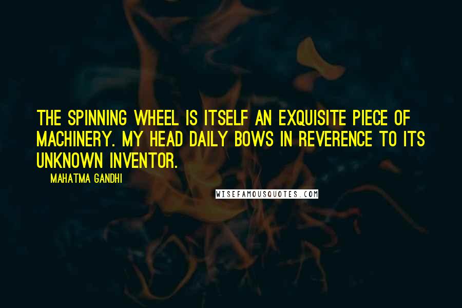 Mahatma Gandhi Quotes: The spinning wheel is itself an exquisite piece of machinery. My head daily bows in reverence to its unknown inventor.