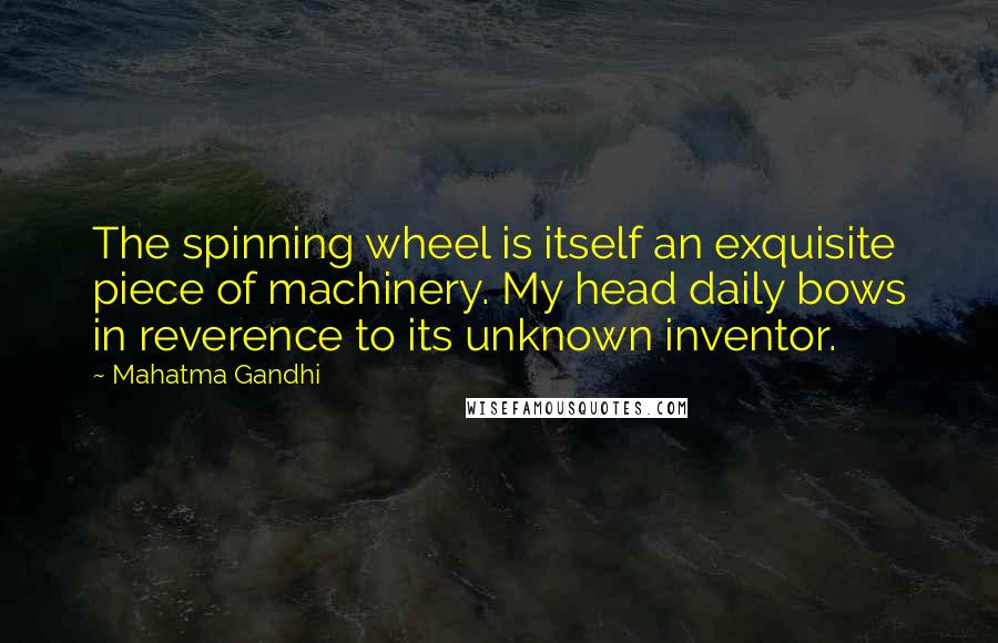 Mahatma Gandhi Quotes: The spinning wheel is itself an exquisite piece of machinery. My head daily bows in reverence to its unknown inventor.