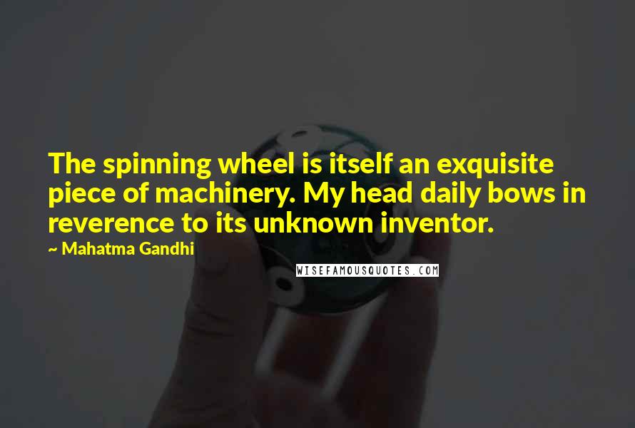 Mahatma Gandhi Quotes: The spinning wheel is itself an exquisite piece of machinery. My head daily bows in reverence to its unknown inventor.