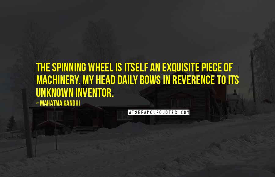 Mahatma Gandhi Quotes: The spinning wheel is itself an exquisite piece of machinery. My head daily bows in reverence to its unknown inventor.