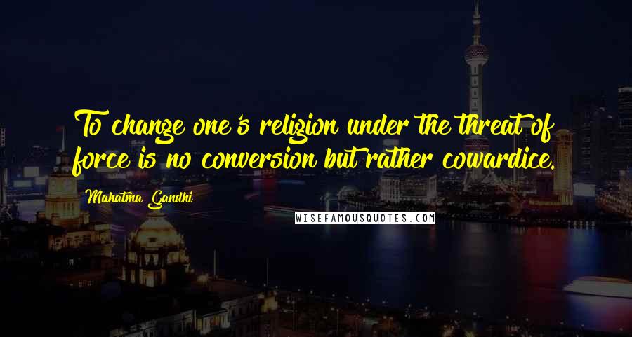 Mahatma Gandhi Quotes: To change one's religion under the threat of force is no conversion but rather cowardice.