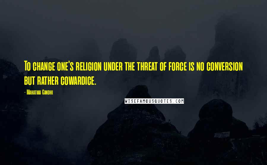 Mahatma Gandhi Quotes: To change one's religion under the threat of force is no conversion but rather cowardice.