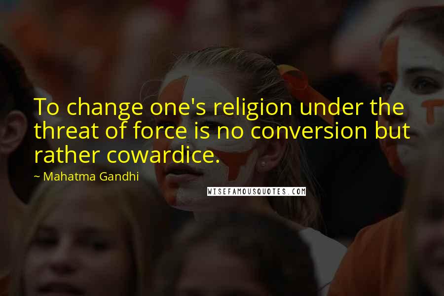 Mahatma Gandhi Quotes: To change one's religion under the threat of force is no conversion but rather cowardice.