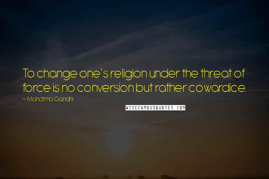 Mahatma Gandhi Quotes: To change one's religion under the threat of force is no conversion but rather cowardice.