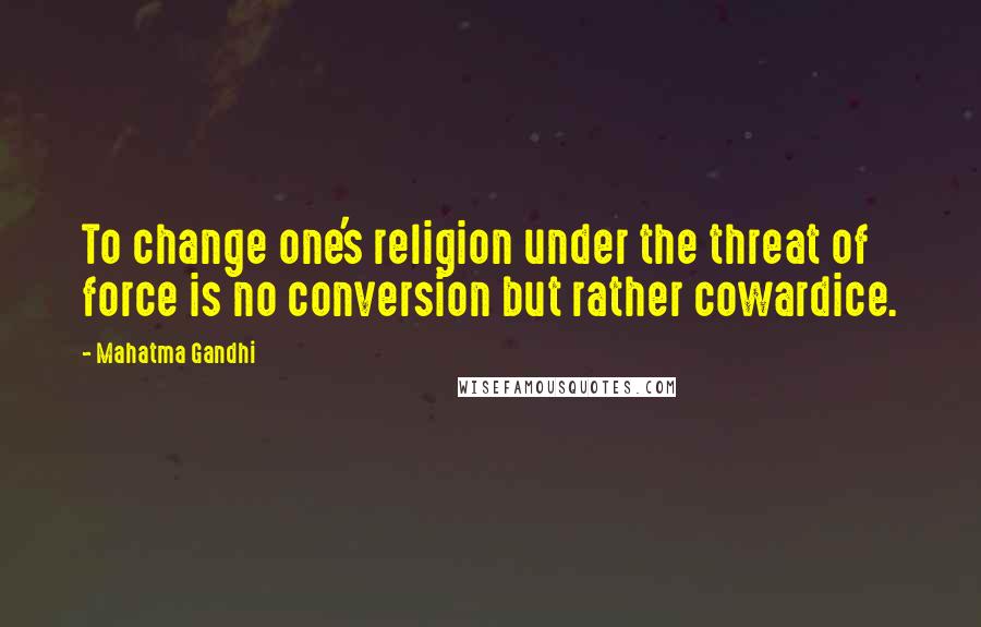 Mahatma Gandhi Quotes: To change one's religion under the threat of force is no conversion but rather cowardice.