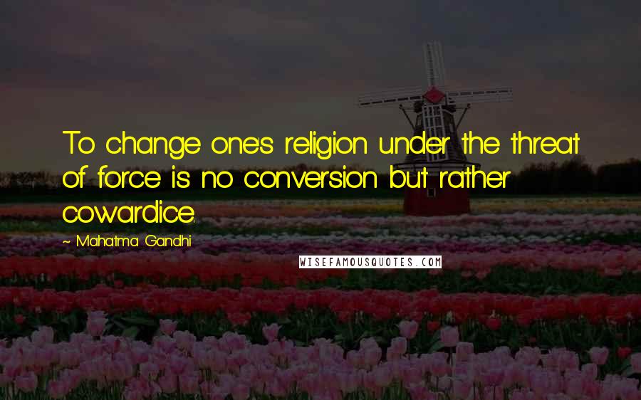 Mahatma Gandhi Quotes: To change one's religion under the threat of force is no conversion but rather cowardice.