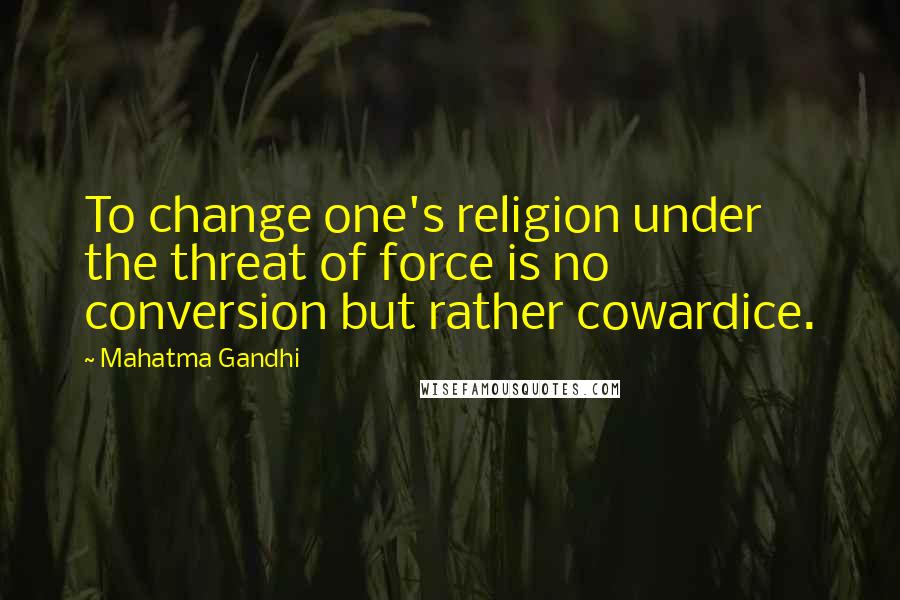 Mahatma Gandhi Quotes: To change one's religion under the threat of force is no conversion but rather cowardice.