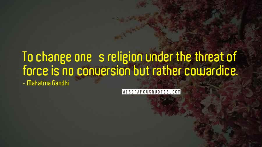 Mahatma Gandhi Quotes: To change one's religion under the threat of force is no conversion but rather cowardice.