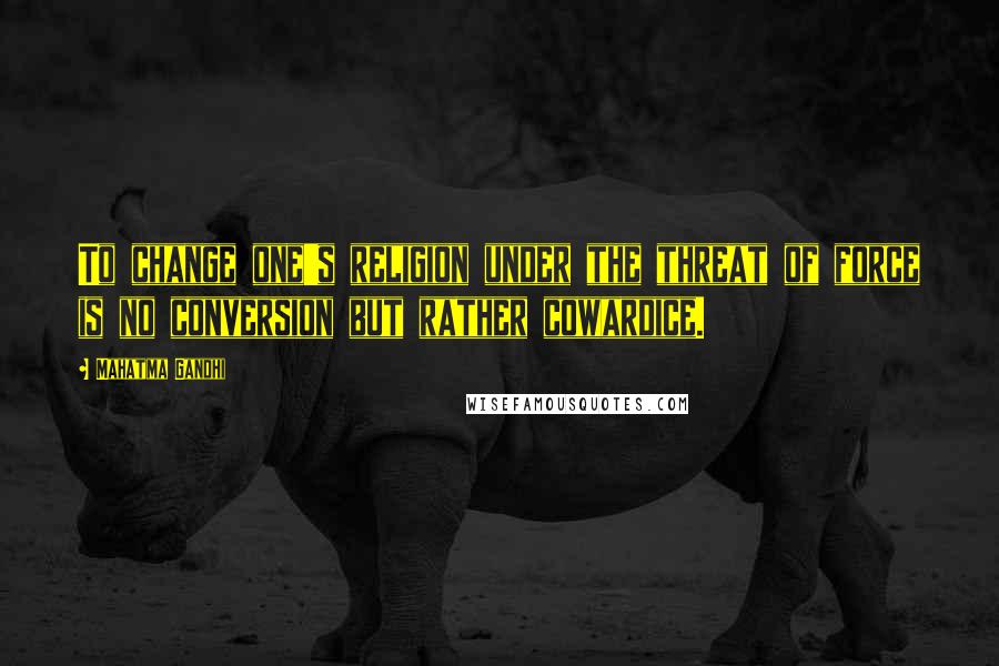Mahatma Gandhi Quotes: To change one's religion under the threat of force is no conversion but rather cowardice.
