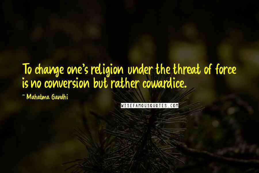 Mahatma Gandhi Quotes: To change one's religion under the threat of force is no conversion but rather cowardice.