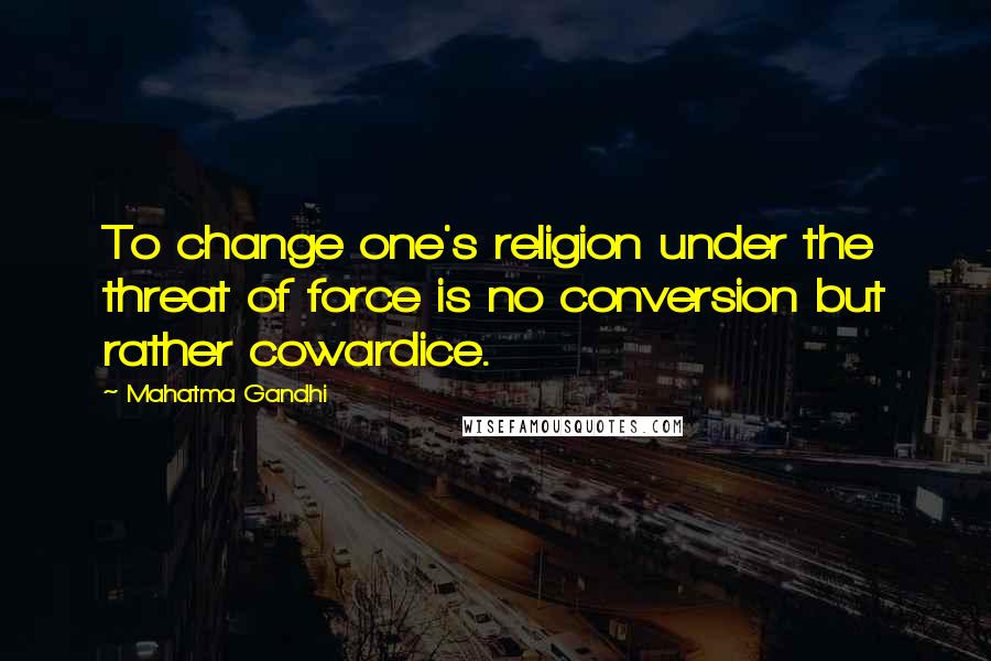 Mahatma Gandhi Quotes: To change one's religion under the threat of force is no conversion but rather cowardice.