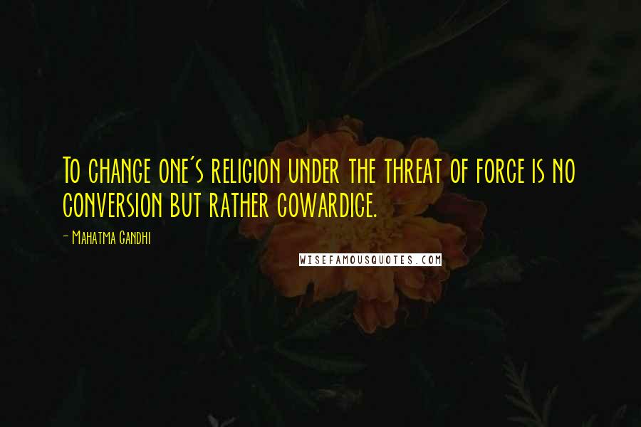 Mahatma Gandhi Quotes: To change one's religion under the threat of force is no conversion but rather cowardice.