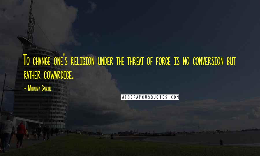 Mahatma Gandhi Quotes: To change one's religion under the threat of force is no conversion but rather cowardice.