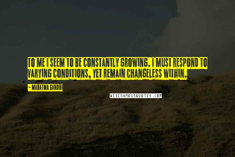 Mahatma Gandhi Quotes: To me I seem to be constantly growing. I must respond to varying conditions, yet remain changeless within.