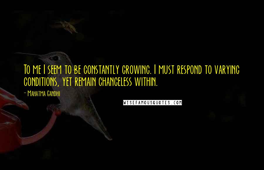 Mahatma Gandhi Quotes: To me I seem to be constantly growing. I must respond to varying conditions, yet remain changeless within.