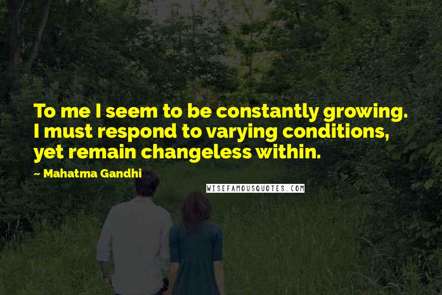 Mahatma Gandhi Quotes: To me I seem to be constantly growing. I must respond to varying conditions, yet remain changeless within.