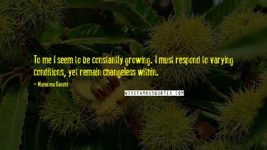 Mahatma Gandhi Quotes: To me I seem to be constantly growing. I must respond to varying conditions, yet remain changeless within.