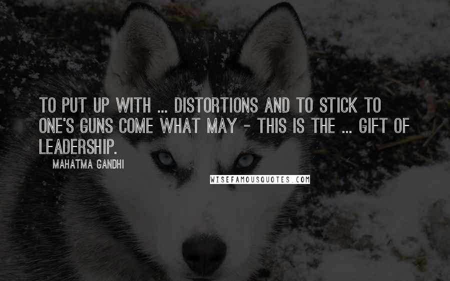 Mahatma Gandhi Quotes: To put up with ... distortions and to stick to one's guns come what may - this is the ... gift of leadership.