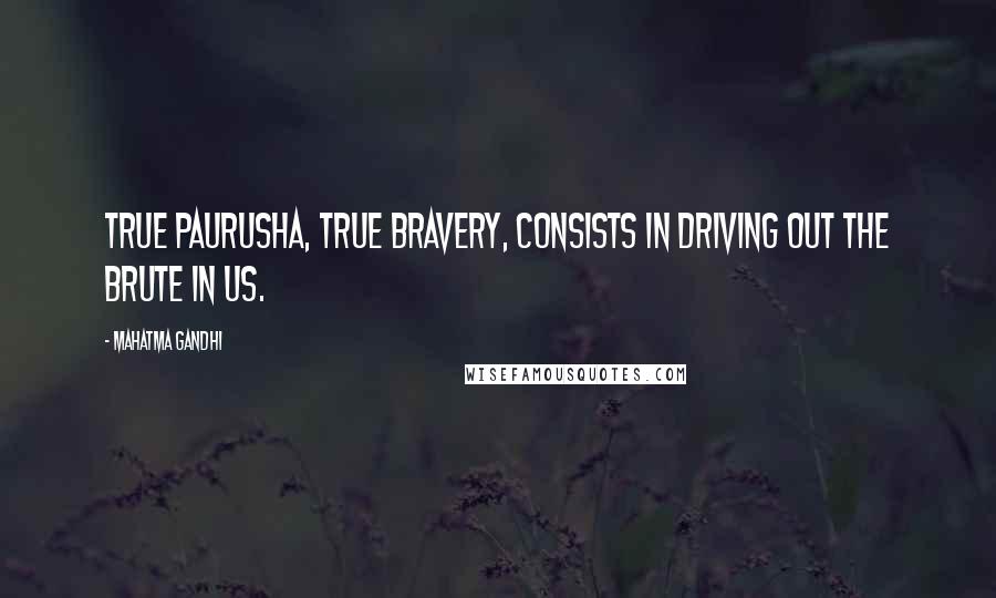 Mahatma Gandhi Quotes: True paurusha, true bravery, consists in driving out the brute in us.