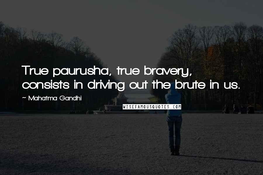 Mahatma Gandhi Quotes: True paurusha, true bravery, consists in driving out the brute in us.