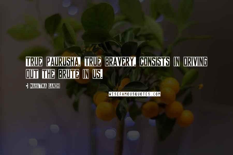 Mahatma Gandhi Quotes: True paurusha, true bravery, consists in driving out the brute in us.